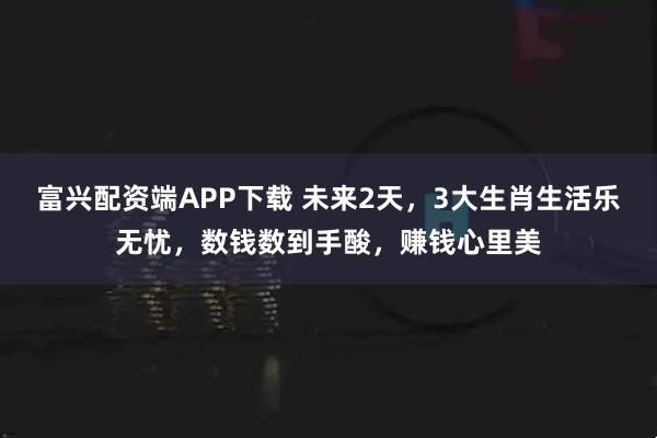 富兴配资端APP下载 未来2天，3大生肖生活乐无忧，数钱数到手酸，赚钱心里美