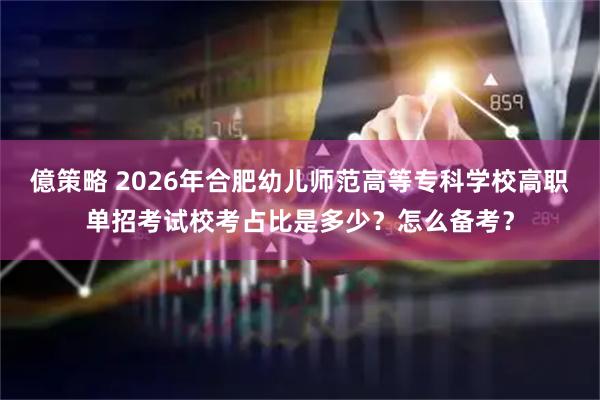 億策略 2026年合肥幼儿师范高等专科学校高职单招考试校考占比是多少？怎么备考？