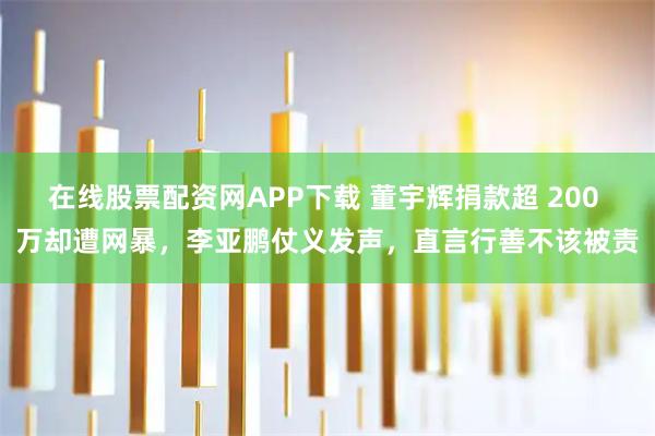 在线股票配资网APP下载 董宇辉捐款超 200 万却遭网暴，李亚鹏仗义发声，直言行善不该被责