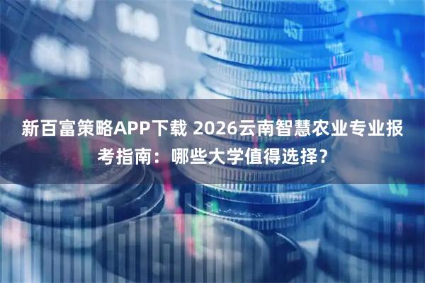 新百富策略APP下载 2026云南智慧农业专业报考指南：哪些大学值得选择？
